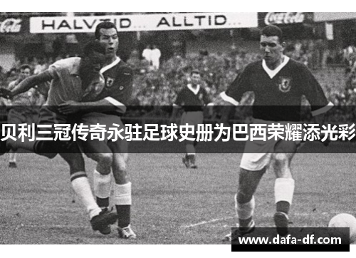 贝利三冠传奇永驻足球史册为巴西荣耀添光彩
