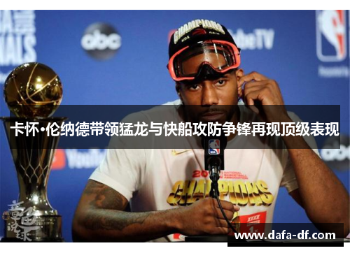 卡怀·伦纳德带领猛龙与快船攻防争锋再现顶级表现