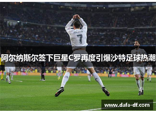 阿尔纳斯尔签下巨星C罗再度引爆沙特足球热潮