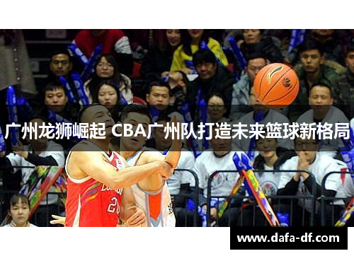 广州龙狮崛起 CBA广州队打造未来篮球新格局