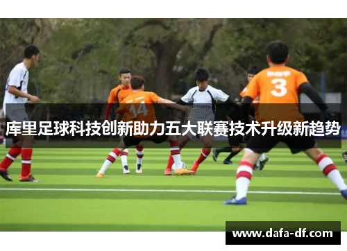 库里足球科技创新助力五大联赛技术升级新趋势
