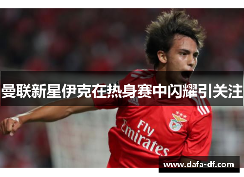 曼联新星伊克在热身赛中闪耀引关注