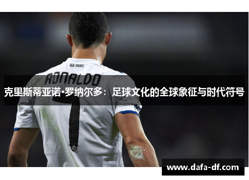 克里斯蒂亚诺·罗纳尔多：足球文化的全球象征与时代符号