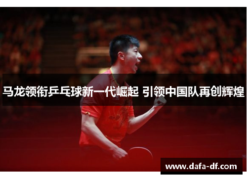 马龙领衔乒乓球新一代崛起 引领中国队再创辉煌